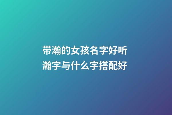 带瀚的女孩名字好听 瀚字与什么字搭配好